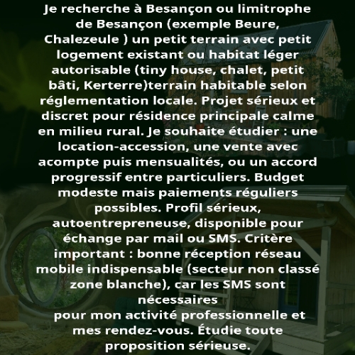 Petite Annonce Personnelle malgré le fait que je réside actuellement dans une maison, mais mal située, avec un endroit abrité pour mettre mon jacuzzi (700 kg plein) car je ne peux plus proposer la balnéothérapie cette année les chats du quartier ont détruit le dôme géodésique qui le protégeait en dormant dessus et en cassant avec leur poids les branches, je n'ai rien trouvé d'aussi solide et sécurisé pour le remplacer et pas envie de refaire des dépenses pour en acheter un autre avec de quoi l'isoler de la chaleur.Cherche Limitrophe de Besançon accessible via Tram ou vélo route (Beure, Chalezeule etc...).. .